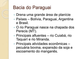 Bacia do Paraguai
• Drena uma grande área de planície
• Países – Bolívia, Paraguai, Argentina
e Brasil.
• O rio Paraguai nasce na chapada dos
Perecis (MT).
• Principais afluentes – rio Cuiabá, rio
Taquarí e rio Miranda.
• Principais atividades econômicas –
pecuária bovina, expansão da soja e
escoamento do manganês.
 