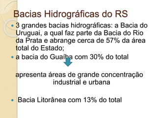 Bacias Hidrográficas do RS
 3 grandes bacias hidrográficas: a Bacia do
Uruguai, a qual faz parte da Bacia do Rio
da Prata e abrange cerca de 57% da área
total do Estado;
 a bacia do Guaíba com 30% do total
apresenta áreas de grande concentração
industrial e urbana
 Bacia Litorânea com 13% do total
 