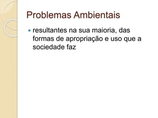 Problemas Ambientais
 resultantes na sua maioria, das
formas de apropriação e uso que a
sociedade faz
 