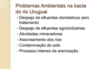 Problemas Ambientais na bacia
do rio Uruguai
Despejo de efluentes domésticos sem
tratamento
Despejo de efluentes agroindústrias
Atividades mineradoras
Assoreamento dos rios
Contaminação do solo
Processo intenso de arenização.
 