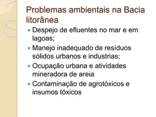 Problemas ambientais na Bacia
litorânea
 Despejo de efluentes no mar e em
lagoas;
 Manejo inadequado de resíduos
sólidos urbanos e industrias;
 Ocupação urbana e atividades
mineradora de areia
 Contaminação de agrotóxicos e
insumos tóxicos
 