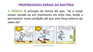 PROPRIEDADES GERAIS DA MATÉRIA
3. INÉRCIA: O princípio da inércia diz que: “Se o corpo
estiver parado ou em movimento em linha reta, tende a
permanecer nesta condição até que uma força externa aja
sobre ele”.
https://pt.slideshare.net/Dicascience/estudo-da-matria
 