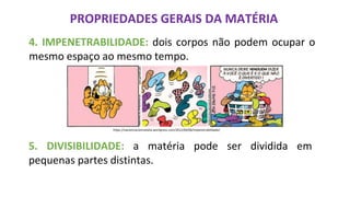 PROPRIEDADES GERAIS DA MATÉRIA
4. IMPENETRABILIDADE: dois corpos não podem ocupar o
mesmo espaço ao mesmo tempo.
https://nacienciacomnatalia.wordpress.com/2012/04/06/impenetrabilidade/
5. DIVISIBILIDADE: a matéria pode ser dividida em
pequenas partes distintas.
 