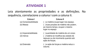 ATIVIDADE 1
Leia atentamente as propriedades e as definições. Na
sequência, correlacione a coluna I com a coluna II.
Coluna I Coluna II
(a) Compressibilidade ( ) a matéria ocupa lugar nos espaço.
(b) Massa ( ) duas porções de matéria não podem,
ao mesmo tempo, ocupar o mesmo
lugar no espaço
(c) Impenetrabilidade ( ) quantidade de matéria de um corpo
(d) Inércia ( ) matéria só modifica seu estado de
repouso ou de movimento quando sob
ação de forças.
(e) Extensão ( ) a ação de forças a matéria reduz o
volume.
 