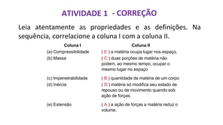 ATIVIDADE 1
Leia atentamente as propriedades e as definições. Na
sequência, correlacione a coluna I com a coluna II.
Coluna I Coluna II
(a) Compressibilidade ( E ) a matéria ocupa lugar nos espaço.
(b) Massa ( C ) duas porções de matéria não
podem, ao mesmo tempo, ocupar o
mesmo lugar no espaço
(c) Impenetrabilidade ( B ) quantidade de matéria de um corpo
(d) Inércia ( D ) matéria só modifica seu estado de
repouso ou de movimento quando sob
ação de forças.
(e) Extensão ( A ) a ação de forças a matéria reduz o
volume.
- CORREÇÃO
 