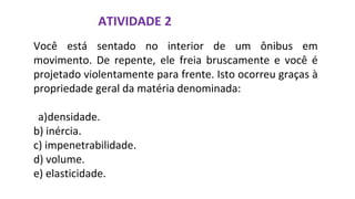 ATIVIDADE 2
Você está sentado no interior de um ônibus em
movimento. De repente, ele freia bruscamente e você é
projetado violentamente para frente. Isto ocorreu graças à
propriedade geral da matéria denominada:
a)densidade.
b) inércia.
c) impenetrabilidade.
d) volume.
e) elasticidade.
 