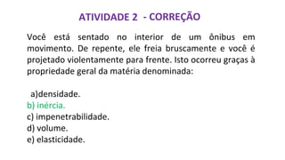 ATIVIDADE 2 - CORREÇÃO
Você está sentado no interior de um ônibus em
movimento. De repente, ele freia bruscamente e você é
projetado violentamente para frente. Isto ocorreu graças à
propriedade geral da matéria denominada:
a)densidade.
b) inércia.
c) impenetrabilidade.
d) volume.
e) elasticidade.
 