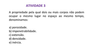 ATIVIDADE 3
A propriedade pela qual dois ou mais corpos não podem
ocupar o mesmo lugar no espaço ao mesmo tempo,
denominamos:
a) porosidade.
b) impenetrabilidade.
c) extensão.
d) densidade.
e) inércia.
 