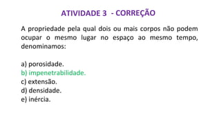 ATIVIDADE 3 - CORREÇÃO
A propriedade pela qual dois ou mais corpos não podem
ocupar o mesmo lugar no espaço ao mesmo tempo,
denominamos:
a) porosidade.
b) impenetrabilidade.
c) extensão.
d) densidade.
e) inércia.
 