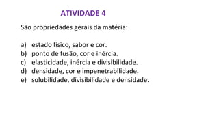 ATIVIDADE 4
São propriedades gerais da matéria:
a) estado físico, sabor e cor.
b) ponto de fusão, cor e inércia.
c) elasticidade, inércia e divisibilidade.
d) densidade, cor e impenetrabilidade.
e) solubilidade, divisibilidade e densidade.
 