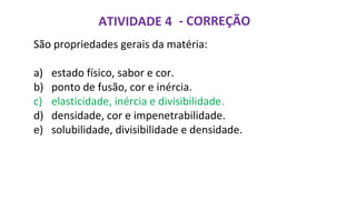 ATIVIDADE 4 - CORREÇÃO
São propriedades gerais da matéria:
a) estado físico, sabor e cor.
b) ponto de fusão, cor e inércia.
c) elasticidade, inércia e divisibilidade.
d) densidade, cor e impenetrabilidade.
e) solubilidade, divisibilidade e densidade.
 