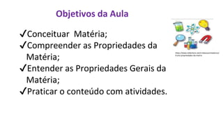 Objetivos da Aula
✔Conceituar Matéria;
✔Compreender as Propriedades da
Matéria;
✔Entender as Propriedades Gerais da
Matéria;
✔Praticar o conteúdo com atividades.
https://www.slideshare.net/crisbassanimedeiros/
9-ano-propriedades-da-matria
 