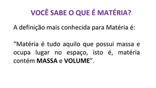 VOCÊ SABE O QUE É MATÉRIA?
A definição mais conhecida para Matéria é:
“Matéria é tudo aquilo que possui massa e
ocupa lugar no espaço, isto é, matéria
contém MASSA e VOLUME”.
 