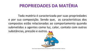 PROPRIEDADES DA MATÉRIA
Toda matéria é caracterizada por suas propriedades
e por sua composição. Sendo que, as características dos
compostos estão relacionadas ao comportamento quando
submetidos a agentes como luz, calor, contato com outras
substâncias, pressão e outros.
https://www.imagensanimadas.com/img-quimico-imagem-animada-0019-171830.htm
 