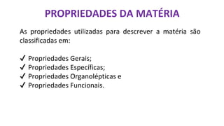 PROPRIEDADES DA MATÉRIA
As propriedades utilizadas para descrever a matéria são
classificadas em:
✔ Propriedades Gerais;
✔ Propriedades Específicas;
✔ Propriedades Organolépticas e
✔ Propriedades Funcionais.
 