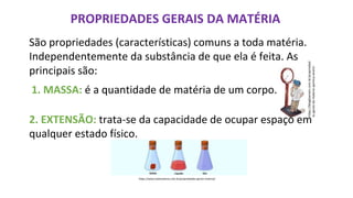 PROPRIEDADES GERAIS DA MATÉRIA
São propriedades (características) comuns a toda matéria.
Independentemente da substância de que ela é feita. As
principais são:
1. MASSA: é a quantidade de matéria de um corpo.
https://blogdoenem.com.br/propriedad
es-gerais-da-materia-quimica-enem/
2. EXTENSÃO: trata-se da capacidade de ocupar espaço em
qualquer estado físico.
https://www.todamateria.com.br/propriedades-gerais-materia/
 