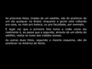 As próximas fotos, tiradas de um satélite, são do anoitecer de um dia qualquer no Brasil; enquanto a gente está voltando pra casa, ou indo pro boteco, ou pra faculdade, por exemplo. É legal ver que a primeira foto toma a visão como ela realmente é, ao passo que a segunda, através de um efeito do satélite, realça as luzes das cidades acesas. As outras duas fotos, seguindo o mesmo esquema, são do anoitecer na América do Norte. 
