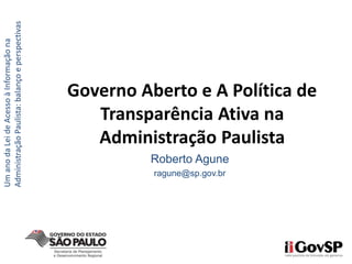 Roberto Agune
ragune@sp.gov.br
Governo Aberto e A Política de
Transparência Ativa na
Administração Paulista
UmanodaLeideAcessoàInformaçãona
AdministraçãoPaulista:balançoeperspectivas
 