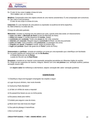 LÍNGUA PORTUGUESA - 1º ANO – ENSINO MÉDIO -–2015 10
Ex: O calor do teu corpo é como a brasa do lume.
Ele é como o pai, um mentiroso.
Metáfora: Comparação entre dois objetos através de uma mesma característica. È uma comparação sem conectivos.
Ex: Seu rosto é uma porcelana.
O calor do seu corpo é a brasa do lume.
Catacrese: É o uso impróprio de uma palavra ou expressão na ausência de termo específico.
Ex: Bete embarcou no avião das oito.
O braço do sofá está quebrado.
Metonímia: consiste no emprego de uma palavra por outra, quando entre elas existe um relacionamento:
- o autor pela obra: Li Machado de Assis (a obra de Machado de Assis)
- o efeito pela causa: O canhão disparava mil mortes. (balas)
- o continente pelo conteúdo: Tomei uma xícara de chá. (chá, somente)
- o abstrato pelo concreto: Ninguém segura a juventude do Brasil. (os atos da juventude)
- a parte pelo todo: Carla completou vinte primaveras. (a passagem dos anos)
- o singular pelo plural: O homem é mortal. (todos os homens são)
- o lugar pelo produto: Quem não gosta de um Porto? (vinho do Porto)
Antonomásia ou perífrase: consiste em substituir um nome por uma expressão que o identifique com facilidade:
Ex: os quatro rapazes de Liverpool (em vez de Os Beatles)
a Cidade Eterna (em vez de Roma)
o poeta da Vila (em vez de Noel Rosa)
Sinestesia: consiste em se mesclar numa expressão sensações percebidas por diferentes órgãos do sentido:
Ex: Dirigiu-se aos superiores de maneira, insegura, falando com uma voz pastosa (voz: sensação auditiva; pastosa:
sensação visual e tátil)
Um áspero sabor de indiferença a atormentava. (áspera: sensação tátil; sabor: sensação gustativa)
EXERCÍCIOS
1) Classifique a figura de linguagem empregada nas orações a seguir:
a) Lugar de pouco dinheiro, mas muita diversão.
b) Você já leu Pedro Bandeira?
c) Já falei um milhão de vezes a resposta!
d) Os passarinhos faziam piu piu na minha janela.
e) Ela passou desta para melhor.
f) Cuidado para segurar a asa da xícara.
g) Muito bem! Isso são horas de chegar!
h) Sua pele de pêssego é maravilhosa.
i) Ele é um bom garfo.
 