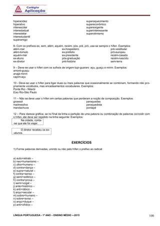 LÍNGUA PORTUGUESA - 1º ANO – ENSINO MÉDIO -–2015 100
hiperacidez
hiperativo
interescolar
interestadual
interestelar
interestudantil
superamigo
superaquecimento
supereconômico
superexigente
superinteressante
superotimismo
8- Com os prefixos ex, sem, além, aquém, recém, pós, pré, pró, usa-se sempre o hífen. Exemplos:
além-mar
além-túmulo
aquém-mar
ex-aluno
ex-diretor
ex-hospedeiro
ex-prefeito
ex-presidente
pós-graduação
pré-história
pré-vestibular
pró-europeu
recém-casado
recém-nascido
sem-terra
9 – Deve-se usar o hífen com os sufixos de origem tupi-guarani: açu, guaçu e mirim. Exemplos:
amoré-guaçu
anajá-mirim
capim-açu
10 - Deve-se usar o hífen para ligar duas ou mais palavras que ocasionalmente se combinam, formando não pro-
priamente vocábulos, mas encadeamentos vocabulares. Exemplos:
Ponte Rio - Niterói
Eixo Rio-São Paulo
11 – Não se deve usar o hífen em certas palavras que perderam a noção de composição. Exemplos:
girassol
madressilva
mandachuva
paraquedas
paraquedista
pontapé
12 – Para clareza gráfica, se no final da linha a partição de uma palavra ou combinação de palavras coincidir com
o hífen, ele deve ser repetido na linha seguinte: Exemplos:
Na cidade, conta-
-se que ele foi viajar.
O diretor recebeu os ex-
-alunos.
EXERCÍCIOS
1) Forme palavras derivadas, unindo ou não pelo hífen o prefixo ao radical:
a) auto+retrato –
b) neo+humanismo –
c) ultra+humano –
d) contra+dança –
e) supra+natural –
f) contra+senso –
g) semi+esférico –
h) contra+prova –
i) semi+vogal –
j) ante+histórico –
k) anti+rábico –
l) arqui+secular –
m) sobre+humano –
n) sobre+aviso –
o) arqui+duque –
p) anti+ofídico –
 