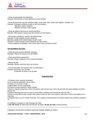 LÍNGUA PORTUGUESA - 1º ANO – ENSINO MÉDIO -–2015 103
- Antes de expressões de tratamento:
Exemplo: Remetemos a Vossa Senhoria os documentos.
- Antes de pronomes que não admitem artigo, como você, toda, cada, tudo, alguém, ninguém, etc:
Exemplo: Entreguei o prêmio a cada um dos vencedores.
Não devo nada a ninguém.
Distribui sorrisos a toda a gente.
- Antes da palavra feminina em sentido genérico.
Exemplo: Não assisto a peças que não venham um bom elenco.
- Na locução a distância, quando não determinada:
Exemplo: O líder assistia a tudo a distância.
Quando a distância for determinada, haverá crase:
Exemplo: O líder assistia a tudo à distância de cem metros.
- Entre substantivos repetidos: cara a cara, face a face, de ponta a ponta.
Uso facultativo da crase:
- Antes de nome próprio referente a pessoa:
Exemplo: Ofereci um poema a (ou à) Helena.
- Antes de pronome possessivo:
Exemplo: Dirigiu a palavra a (ou à) nossa secretária.
- Depois de até:
Exemplo: Renato caminhou até a (ou à) porta.
- Com as locuções que indicam meio ou instrumento:
Exemplo: Escreveu a (ou à) mão.
O bandido foi morto a (ou à) bala.
EXERCÍCIOS
1) Coloque crase, quando necessário:
a) Foi a cozinha desabafar com a Joana.
b) Voltou a si e tornou a casa.
c) Maria faltou um dia a entrevista.
d) Ficaram os dois sozinhos, frente a frente.
e) Nunca ninguém perguntou a Chico Vacariano, pelo menos cara a cara, de que lado ele havia pelejado durante a
guerra civil.
f) Soltava labareda pelo funil do nariz e comia bifes a milanesa com farinha de caco de vidro.
g) Amo-a como não se ama o próprio Sol, quero-a mais do que a mim próprio, sinto que a minha vida palpita com a
vida dela.
h) Quando saía a rua, em noites chuvosas, com a gola do sobretudo até as orelhas, passava por velhinho octogená-
rio.
2) Justifique o emprego ou não emprego da crase:
a) Às oito horas da noite todos terminavam de jantar. Às dez de meia a família dormia.
_______________________________________________________________________________________
b) Naquela manhã todos souberam que havia chegado à terra um médico.
 