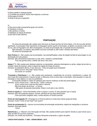 LÍNGUA PORTUGUESA - 1º ANO – ENSINO MÉDIO -–2015 105
b) Esta questão é análoga àquela.
c) A medida que andava, ficava mais disposto a continuar.
d) Ele pagou à dívida.
e) Disse à ela que a esperaria.
8 –
a) Sua prova está curiosamente igual a do vizinho.
b) Começou à chover.
c) Ele perdoou à mulher.
d) Obedeça as regras de trânsito.
e) Dei tudo à esta velhinha.
PONTUAÇÃO
Os sinais de pontuação são usados para estruturar as frases escritas de forma lógica, a fim de que elas tenham
significado. A pontuação é tão importante na linguagem escrita quanto a entonação, os gestos, as pausas e até o tom
de voz, são na linguagem oral. Bem empregados, os sinais de pontuação são um grande recurso expressivo.
Mal colocados, no entanto, eles podem provocar confusão ou até mudar o sentido das frases.
Os sinais de pontuação são:
Dois Pontos (:) – São usados nas enumerações, nas exemplificações, antes da citação da fala do personagem ou da
declaração de outra pessoa.
Exemplo: São sentimentos essenciais na vida: amor, respeito e solidariedade.
Tive uma grande sorte: o ladrão não levou meu carro.
Aspas (“”) - São usadas para destacar palavras ou expressões, palavras estrangeiras ou gírias, artigos de jornais ou
revistas, títulos de poemas, antes e depois de citação de frases de outros.
Exemplo: O presidente afirmou m seu discurso: “Toda corrupção será combatida!”
Minha turma é “fissurada” nessa música.
Vou tomar um “sundae”.
Travessão e Parênteses ( - ) – São usados para esclarecer o significado de um termo, substituindo a vírgula. Os
dois sinais têm basicamente a mesma função, a diferença entre os dois está a entonação, mais pausada no caso do
travessão e mais objetivo no caso do parênteses.
O travessão também é usado em diálogos para marcar mudança na fala dos personagens.
Exemplo: Já leu muitos livros – mais de dez – sobre o assunto.
Já leu muitos livros (mais de dez) sobre o assunto.
Não teve tempo de pontuar – e morreu.
- Não gosto de pessoas desonestas. Disse a vovó para o seu netinho.
Ponto-e-vírgula (;) – Sinal intermediário entre a vírgula e o ponto. É mais pausado que a vírgula.
Exemplo: Nós não quisemos esperar; contudo, afirmava-se que eles demorariam.
Creio que todos chegarão cedo; o avião decolou no horário previsto.
Ponto de interrogação (?) - Emprega-se no final da palavra ou frase para indicar pergunta direta.
Exemplo: Como? Você vai sair hoje? Com quem?
Ponto de exclamação (!) – Usa-se nos enunciados de entonação exclamativa, depois de interjeições e vocativos.
Exemplo: Que bela vitória!
Corra!
Reticências (...) – Marcam uma interrupção da frase. São usadas também para exprimir dúvida ou para indicar que a
idéia vai além do que ficou expresso.
Exemplo: vou contar aos senhores... Principiou Alexandre amarrando o cigarro de palha.
 