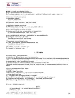 LÍNGUA PORTUGUESA - 1º ANO – ENSINO MÉDIO -–2015 106
Vírgula – A vírgula tem muitos empregos:
a) Para separar elementos de uma enumeração:
Ex: Arrombaram a porta e sumiram com a televisão, a geladeira, o fogão, um rádio, roupas e uma arma.
b) Para separar vocativos e apostos:
Ex: Venha aqui, menino!
Rapazes, mãos à obra!
Rio de Janeiro, cidade maravilhosa, já foi nossa capital.
c) Para separar orações intercaladas:
Ex: A felicidade, dizia um amigo meu, é uma conquista de cada um.
d) Para separar adjuntos adverbiais em geral:
Ex: Estejam amanhã, às doze horas em ponto, no meu escritório.
O avião, naquela mesma tarde, rumou para a Itália.
e) Para indicar elipse do verbo, isto é, supressão de um verbo subentendido.
Ex: Você gosta de cinema; eu, de teatro.
Ele comprou uma moto; ela, uma bicicleta.
f) Para separar expressões explicativas:
Ex: Deus, isto é, o espírito soberano, habita dentro de nós.
Saiu à tarde, aliás, à noitinha.
g) Nas datas, separando o nome do lugar:
Ex: Fortaleza, 18 de abril de 1990.
EXERCÍCIOS
1) Coloque vírgula, quando necessário:
a) Sexta-feira às 12 horas iremos esperá-los no aeroporto.
b) Porque os pais estavam desempregados o menino vendia balas na rua mas o seu sonho era freqüentar a escola.
c) Ele era honesto; o banqueiro desonesto.
d) Naquela manhã João ia sair para fazer compras.
e) Assim como há quem reclame do trabalho outros reclamam de não trabalhar.
f) Desejoso de escolher a nova diretoria do grêmio da escola Henrique por exclusão acabou votando na chapa do
Antonio.
2) Pontue corretamente as frases abaixo:
a) Que golaço
b) Do que é que tu mais gosta
c) Cheguei abri a porta acendi a luz liguei a televisão e deitei no sofá
d) Eu não queria dizer mas
e) A Terra realiza dois movimentos rotação e translação
d) Eu e a Bianca quer dizer a Bianca e eu ou seja nós temos uma coisa pra te falar papai.
e) Aqui está o que você me pediu Ricardo a tesoura a cola o papel de seda e a linha
f) Assisti a uma peça de teatro meu irmão a um filme.
3) Pontue o diálogo corretamente:
SAÚDE
Um turista pergunta a um morador de uma cidadezinha
O clima aqui é bom
 