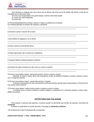 LÍNGUA PORTUGUESA - 1º ANO – ENSINO MÉDIO -–2015 107
Se é Quando eu cheguei aqui meus olhos não se abriam não tinha um fio de cabelo não falava e tinha de ser
carregado de um lado para outro
Incrível a sua recuperação E há quanto tempo o senhor está nesta cidade
E o outro com ares de gozador
Eu nasci aqui
4) Pontue adequadamente as frases, usando a vírgula, e justifique seu emprego:
a) A medida aplicada no entanto não resolveu o problema.
______________________________________________________________________________________________
________________________________________________________________________________
b) Durante o jantar o assunto foi só esse.
______________________________________________________________________________________________
________________________________________________________________________________
c) Ele preferia os salgados e eu os doces.
______________________________________________________________________________________________
________________________________________________________________________________
d) Havia contudo incovenientes sérios.
______________________________________________________________________________________________
________________________________________________________________________________
e) Estes argumentos não os tenho por verdadeiros.
______________________________________________________________________________________________
________________________________________________________________________________
f) Visitaram Recife Fortaleza Salvador e Maceió.
______________________________________________________________________________________________
________________________________________________________________________________
g) Gostaria de saber entretanto se vão incluir os custos no pedido.
______________________________________________________________________________________________
________________________________________________________________________________
5) Pontue o enunciado a seguir, usando dois pontos, ponto e vírgula e vírgula:
Machado de Assis e Castro Alves são importantes nomes da literatura brasileira o primeiro escreveu roman-
ces e o segundo poemas.
6) Pontue o enunciado a seguir, usando dois-pontos e vírgulas:
A literatura portuguesa nos deu dois grandes escritores Camões grande poeta renascentista e Fernando Pes-
soa grande poeta moderno.
7) Pontue o texto abaixo, usando várias vezes a vírgula e o ponto e vírgula:
“A História torna o homem incrédulo a poesia indefeso a matemática frio a filosofoa soberbo a moral chato”.
(Millôr Fernandes)
ESTRUTURA DAS PALAVRAS
Para estudar a estrutura das palavras, é preciso estudar os elementos que formam as palavras, chamados de
morfemas.
A palavra é subdividida em partes menores, chamadas de elementos mórficos.
Os morfemas da Língua Portuguesa são os seguintes:
 