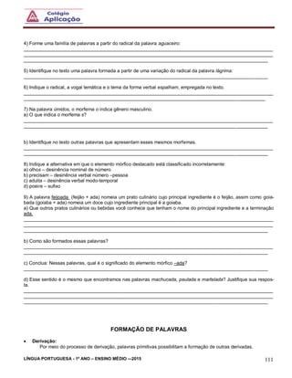 LÍNGUA PORTUGUESA - 1º ANO – ENSINO MÉDIO -–2015 111
4) Forme uma família de palavras a partir do radical da palavra aguaceiro:
______________________________________________________________________________________________
______________________________________________________________________________________________
____________________________________________________________________________________________
5) Identifique no texto uma palavra formada a partir de uma variação do radical da palavra lágrima:
____________________________________________________________________________________________
6) Indique o radical, a vogal temática e o tema da forma verbal espalham, empregada no texto.
______________________________________________________________________________________________
___________________________________________________________________________________________
7) Na palavra úmidos, o morfema o indica gênero masculino.
a) O que indica o morfema s?
______________________________________________________________________________________________
____________________________________________________________________________________________
b) Identifique no texto outras palavras que apresentam esses mesmos morfemas.
______________________________________________________________________________________________
____________________________________________________________________________________________
8) Indique a alternativa em que o elemento mórfico destacado está classificado incorretamente:
a) olhos – desinência nominal de número
b) precisam – desinência verbal número –pessoa
c) adulta – desinência verbal modo-temporal
d) poeira – sufixo
9) A palavra feijoada (feijão + ada) nomeia um prato culinário cujo principal ingrediente é o feijão, assim como goia-
bada (goiaba + ada) nomeia um doce cujo ingrediente principal é a goiaba.
a) Que outros pratos culinários ou bebidas você conhece que tenham o nome do principal ingrediente e a terminação
ada.
______________________________________________________________________________________________
______________________________________________________________________________________________
____________________________________________________________________________________________
b) Como são formados essas palavras?
______________________________________________________________________________________________
____________________________________________________________________________________________
c) Conclua: Nessas palavras, qual é o significado do elemento mórfico –ada?
____________________________________________________________________________________________
d) Esse sentido é o mesmo que encontramos nas palavras machucada, paulada e martelada? Justifique sua respos-
ta.
______________________________________________________________________________________________
______________________________________________________________________________________________
____________________________________________________________________________________________
FORMAÇÃO DE PALAVRAS
 Derivação:
Por meio do processo de derivação, palavras primitivas possibilitam a formação de outras derivadas.
 