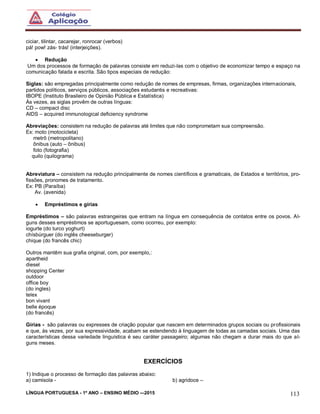 LÍNGUA PORTUGUESA - 1º ANO – ENSINO MÉDIO -–2015 113
ciciar, tilintar, cacarejar, ronrocar (verbos)
pá! pow! zás- trás! (interjeições).
 Redução
Um dos processos de formação de palavras consiste em reduzi-las com o objetivo de economizar tempo e espaço na
comunicação falada e escrita. São tipos especiais de redução:
Siglas: são empregadas principalmente como redução de nomes de empresas, firmas, organizações internacionais,
partidos políticos, serviços públicos, associações estudantis e recreativas:
IBOPE (Instituto Brasileiro de Opinião Pública e Estatística)
Às vezes, as siglas provêm de outras línguas:
CD – compact disc
AIDS – acquired immunological deficiency syndrome
Abreviações: consistem na redução de palavras até limites que não comprometam sua compreensão.
Ex: moto (motocicleta)
metrô (metropolitano)
ônibus (auto – ônibus)
foto (fotografia)
quilo (quilograma)
Abreviatura – consistem na redução principalmente de nomes científicos e gramaticais, de Estados e territórios, pro-
fissões, pronomes de tratamento.
Ex: PB (Paraíba)
Av. (avenida)
 Empréstimos e gírias
Empréstimos – são palavras estrangeiras que entram na língua em consequência de contatos entre os povos. Al-
guns desses empréstimos se aportuguesam, como ocorreu, por exemplo:
iogurte (do turco yoghurt)
chísbúrguer (do inglês cheeseburger)
chique (do francês chic)
Outros mantêm sua grafia original, com, por exemplo,:
apartheid
diesel
shopping Center
outdoor
office boy
(do ingles)
telex
bon vivant
belle époque
(do francês)
Gírias - são palavras ou expresses de criação popular que nascem em determinados grupos sociais ou profissionais
e que, às vezes, por sua expressividade, acabam se estendendo à linguagem de todas as camadas sociais. Uma das
características dessa variedade linguística é seu caráter passageiro; algumas não chegam a durar mais do que al-
guns meses.
EXERCÍCIOS
1) Indique o processo de formação das palavras abaixo:
a) camisola - b) agridoce –
 