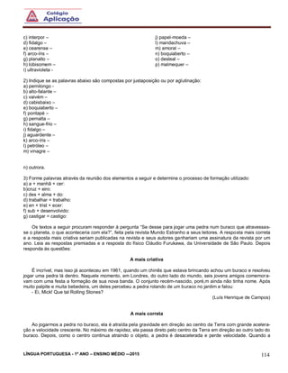 LÍNGUA PORTUGUESA - 1º ANO – ENSINO MÉDIO -–2015 114
c) interpor –
d) fidalgo –
e) cearense –
f) arco-íris –
g) planalto –
h) lobisomem –
i) ultravioleta -
j) papel-moeda –
l) mandachuva –
m) amoral –
n) boquiaberto –
o) desleal –
p) malmequer –
2) Indique se as palavras abaixo são compostas por justaposição ou por aglutinação:
a) pernilongo -
b) alto-falante –
c) vaivém –
d) cabisbaixo –
e) boquiaberto –
f) pontapé –
g) pernalta –
h) sangue-frio –
i) fidalgo –
j) aguardente –
k) arco-íris –
l) petróleo –
m) vinagre –
n) outrora.
3) Forme palavras através da reunião dos elementos a seguir e determine o processo de formação utilizado:
a) a + manhã + cer:
b)cruz + eiro:
c) des + alma + do:
d) trabalhar = trabalho:
e) en + trist + ecer:
f) sub + desenvolvido:
g) castigar = castigo:
Os textos a seguir procuram responder à pergunta “Se desse para jogar uma pedra num buraco que atravessas-
se o planeta, o que aconteceria com ela?”, feita pela revista Mundo Estranho a seus leitores. A resposta mais correta
e a resposta mais criativa seriam publicadas na revista e seus autores ganhariam uma assinatura da revista por um
ano. Leia as respostas premiadas e a resposta do físico Cláudio Furukawa, da Universidade de São Paulo. Depois
responda às questões:
A mais criativa
É incrível, mas isso já aconteceu em 1961, quando um chinês que estava brincando achou um buraco e resolveu
jogar uma pedra lá dentro. Naquele momento, em Londres, do outro lado do mundo, seis jovens amigos comemora-
vam com uma festa a formação de sua nova banda. O conjunto recém-nascido, poré,m ainda não tinha nome. Após
muito palpite e muita bebedeira, um deles percebeu a pedra rolando de um buraco no jardim e falou:
- Ei, Mick! Que tal Rolling Stones?
(Luís Henrique de Campos)
A mais correta
Ao jogarmos a pedra no buraco, ela é atraída pela gravidade em direção ao centro da Terra com grande acelera-
ção e velocidade crescente. No máximo de rapidez, ela passa direto pelo centro da Terra em direção ao outro lado do
buraco. Depois, como o centro continua atraindo o objeto, a pedra é desacelerada e perde velocidade. Quando a
 
