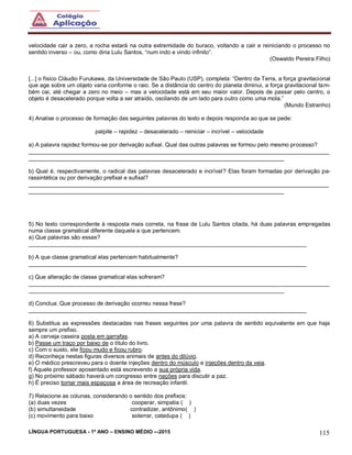 LÍNGUA PORTUGUESA - 1º ANO – ENSINO MÉDIO -–2015 115
velocidade cair a zero, a rocha estará na outra extremidade do buraco, voltando a cair e reiniciando o processo no
sentido inverso – ou, como diria Lulu Santos, “num indo e vindo infinito”.
(Oswaldo Pereira Filho)
[...] o físico Cláudio Furukawa, da Universidade de São Paulo (USP), completa: “Dentro da Terra, a força gravitacional
que age sobre um objeto varia conforme o raio. Se a distância do centro do planeta diminui, a força gravitacional tam-
bém cai, até chegar a zero no meio – mas a velocidade está em seu maior valor. Depois de passar pelo centro, o
objeto é desacelerado porque volta a ser atraído, oscilando de um lado para outro como uma mola.”
(Mundo Estranho)
4) Analise o processo de formação das seguintes palavras do texto e depois responda ao que se pede:
palpite – rapidez – desacelerado – reiniciar – incrível – velocidade
a) A palavra rapidez formou-se por derivação sufixal. Qual das outras palavras se formou pelo mesmo processo?
______________________________________________________________________________________________
________________________________________________________________________________
b) Qual é, respectivamente, o radical das palavras desacelerado e incrível? Elas foram formadas por derivação pa-
rassintética ou por derivação prefixal e sufixal?
______________________________________________________________________________________________
________________________________________________________________________________
5) No texto correspondente à resposta mais correta, na frase de Lulu Santos citada, há duas palavras empregadas
numa classe gramatical diferente daquela a que pertencem.
a) Que palavras são essas?
_______________________________________________________________________________________
b) A que classe gramatical elas pertencem habitualmente?
_______________________________________________________________________________________
c) Que alteração de classe gramatical elas sofreram?
______________________________________________________________________________________________
________________________________________________________________________________
d) Conclua: Que processo de derivação ocorreu nessa frase?
_______________________________________________________________________________________
6) Substitua as expressões destacadas nas frases seguintes por uma palavra de sentido equivalente em que haja
sempre um prefixo.
a) A cerveja caseira posta em garrafas.
b) Passe um traço por baixo de o título do livro.
c) Com o susto, ele ficou mudo e ficou rubro.
d) Reconheça nestas figuras diversos animais de antes do dilúvio.
e) O médico prescreveu para o doente injeções dentro do músculo e injeções dentro da veia.
f) Aquele professor aposentado está escrevendo a sua própria vida.
g) No próximo sábado haverá um congresso entre nações para discutir a paz.
h) É preciso tomar mais espaçosa a área de recreação infantil.
7) Relacione as colunas, considerando o sentido dos prefixos:
(a) duas vezes cooperar, simpatia ( )
(b) simultaneidade contradizer, antônimo( )
(c) movimento para baixo soterrar, catadupa ( )
 