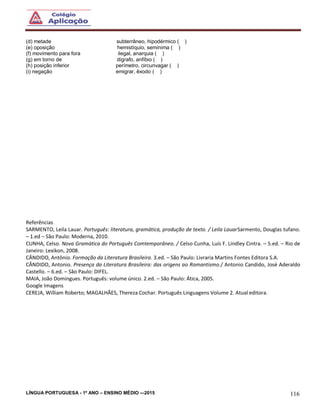 LÍNGUA PORTUGUESA - 1º ANO – ENSINO MÉDIO -–2015 116
(d) metade subterrâneo, hipodérmico ( )
(e) oposição hemistíquio, semínima ( )
(f) movimento para fora ilegal, anarquia ( )
(g) em torno de dígrafo, anfíbio ( )
(h) posição inferior perímetro, circunvagar ( )
(i) negação emigrar, êxodo ( )
Referências
SARMENTO, Leila Lauar. Português: literatura, gramática, produção de texto. / Leila LauarSarmento, Douglas tufano.
– 1.ed – São Paulo: Moderna, 2010.
CUNHA, Celso. Nova Gramática do Português Comtemporâneo. / Celso Cunha, Luís F. Lindley Cintra. – 5.ed. – Rio de
Janeiro: Lexikon, 2008.
CÂNDIDO, Antônio. Formação da Literatura Brasileira. 3.ed. – São Paulo: Livraria Martins Fontes Editora S.A.
CÂNDIDO, Antonio. Presença da Literatura Brasileira: das origens ao Romantismo./ Antonio Candido, José Aderaldo
Castello. – 6.ed. – São Paulo: DIFEL.
MAIA, João Domingues. Português: volume único. 2.ed. – São Paulo: Ática, 2005.
Google Imagens
CEREJA, William Roberto; MAGALHÃES, Thereza Cochar. Português Linguagens Volume 2. Atual editora.
 