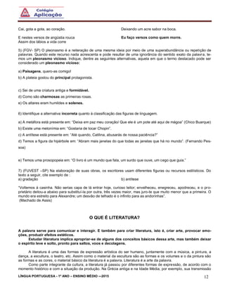 LÍNGUA PORTUGUESA - 1º ANO – ENSINO MÉDIO -–2015 12
Cai, gota a gota, ao coração.
E nestes versos de angústia rouca
Assim dos lábios a vida corre
Deixando um acre sabor na boca.
Eu faço versos como quem morre.
5) (FGV- SP) O pleonasmo é a reiteração de uma mesma ideia por meio de uma superabundância ou repetição de
palavras. Quando este recurso nada acrescenta e pode resultar de uma ignorância do sentido exato da palavra, te-
mos um pleonasmo vicioso. Indique, dentre as seguintes alternativas, aquela em que o termo destacado pode ser
considerado um pleonasmo vicioso:
a) Paisagens, quero-as comigo!
b) A plateia gostou do principal protagonista.
c) Sei de uma criatura antiga e formidável.
d) Como são charmosas as primeiras rosas.
e) Os altares eram humildes e solenes.
6) Identifique a alternativa incorreta quanto à classificação das figuras de linguagem.
a) A metáfora está presente em: “Deixa em paz meu coração/ Que ele é um pote até aqui de mágoa” (Chico Buarque)
b) Existe uma metonímia em: “Gostaria de tocar Chopin”.
c) A antítese está presente em: “Até quando, Catilina, abusarás de nossa paciência?”
d) Temos a figura da hipérbole em: “Abram mais janelas do que todas as janelas que há no mundo”. (Fernando Pes-
soa)
e) Temos uma prosopopeia em: “O livro é um mundo que fala, um surdo que ouve, um cego que guia.”
7) (FUVEST –SP) Na elaboração de suas obras, os escritores usam diferentes figuras ou recursos estilísticos. Do
texto a seguir, cite exemplo de :
a) gradação b) antítese
“Voltemos à casinha. Não serias capa de lá entrar hoje, curioso leitor; envelheceu, enegreceu, apodreceu, e o pro-
prietário deitou-a abaixo para substituí-la por outra, três vezes maior, mas juro-te que muito menor que a primeira. O
mundo era estreito para Alexandre; um desvão de telhado é o infinito para as andorinhas”.
(Machado de Assis)
O QUE É LITERATURA?
A palavra serve para comunicar e interagir. E também para criar literatura, isto é, criar arte, provocar emo-
ções, produzir efeitos estéticos.
Estudar literatura implica apropriar-se de alguns dos conceitos básicos dessa arte, mas também deixar
o espírito leve e solto, pronto para saltos, voos e decolagens.
A literatura é uma das formas de expressão artística do ser humano, juntamente com a música, a pintura, a
dança, a escultura, o teatro, etc. Assim como o material da escultura são as formas e os volumes e o da pintura são
as formas e as cores, o material básico da literatura é a palavra. Literatura é a arte da palavra.
Como parte integrante da cultura, a literatura já passou por diferentes formas de expressão, de acordo com o
momento histórico e com a situação da produção. Na Grécia antiga e na Idade Média, por exemplo, sua transmissão
 