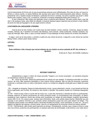 LÍNGUA PORTUGUESA - 1º ANO – ENSINO MÉDIO -–2015 13
ocorria basicamente de forma oral, já que pouquíssimas pessoas eram alfabetizadas. Nos dias de hoje, em que pre-
domina a cultura escrita, os textos literários são escritos para serem lidos silenciosamente pelos leitores. Contudo,
juntamente com o registro escrito da literatura, publicada em livros e revistas, há outros suportes que levam o texto
literário até o público, como o CD, o audiolivro, a Internet e inúmeras adaptações feitas para cinema e TV.
O que é literatura? Não existe uma definição única e unânime para literatura. Há quem prefira dizer o que ela
não é. De qualquer modo, para efeito de reflexão, é possível destacar alguns aspectos que envolvem o texto literário
do ponto de vista da linguagem e do seu papel social e cultural.
A NATUREZA DA LINGUAGEM LITERÁRIA
Você já deve ter tido contato com muitos tipos de texto literário: contos, poemas, romances, peças de teatro,
novelas, crônicas, etc. E também com textos não literários, como notícias, cartas comerciais, receitas culinárias, ma-
nuais de instrução. Mas, afinal, o que é um texto literário? O que distingue um texto literário de um texto não literário?
A seguir, você vai ler dois textos: o primeiro é parte de uma notícia de jornal; o segundo é uma crônica do escritor
Moacyr Scliar, criada a partir dessa notícia:
LEITURA:
TEXTO I
Duas mulheres e três crianças que moram debaixo de um viaduto na zona sudoeste de SP vão conhecer o
Iguatemi.
(Folha de S. Paulo, 25/12/2008. Cotidiano)
TEXTO II
ROTEIRO TURÍSTICO
Apresentamos a seguir o roteiro de nossa excursão “Viagem a um mundo encantado”, um excitante mergulho
no maravilhoso universo do consumo.
9h – Início da excursão. Saída dos participantes do viaduto em que residem. O embarque será feito em ônibus
comum, de linha. Não usaremos helicóptero e nem mesmo ônibus espacial. Não se trata de economia; queremos
evidenciar o contraste entre um velho e barulhento veículo e a moderna e elegante construção que é objeto de nossa
visita.
10h – chegada ao shopping. Depois do deslumbramento inicial, o grupo adentrará o recinto, o que deverá ser feito de
forma organizada, sem tumulto, de maneira a não chamar a atenção. Isto poderia resultar em incidentes desagradá-
veis.
10-12h – Visita às lojas. Este é o ponto alto de nosso tour, e para ele chamamos a atenção de todos os participantes.
Poderão observar os últimos lançamentos da moda primavera-verão, os computadores mais avançados, os eletro-
domésticos mais modernos. Numa das vitrines será visualizado um relógio de pulso Bulgari custando aproximada-
mente US$ 10 mil. Os nossos guias, sempre bem-informados, farão uma análise desta quantia. Mostrarão que ela
equivale a cem salários mínimos e que, portanto seriam necessários quase dez anos para adquirir tal relógio. Tais
condições oportunizarão uma reflexão sobre a dimensão filosófica do tempo, muito necessária, a nosso ver – já que é
objetivo da agência não apenas o turismo banal, mas sim um alargamento do horizonte cultural de nossos clientes.
12-14h – Normalmente, este horário será reservado ao almoço. Considerando, contudo, que o tempo é breve e custa
caro (ver acima), propomos aos participantes um passeio pela área de alimentação, onde teremos uma visão abran-
 