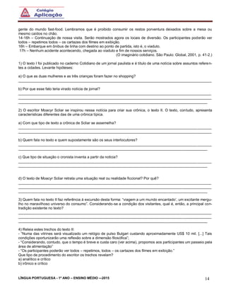 LÍNGUA PORTUGUESA - 1º ANO – ENSINO MÉDIO -–2015 14
gente do mundo fast-food. Lembramos que é proibido consumir os restos porventura deixados sobre a mesa ou
mesmo caídos no chão.
14-16h – Continuação de nossa visita. Serão mostrados agora os locais de diversão. Os participantes poderão ver
todos – repetimos todos – os cartazes dos filmes em exibição.
16h – Embarque em ônibus de linha com destino ao ponto de partida, isto é, o viaduto.
17h – Nenhum acidente acontecendo, chegada ao viaduto e fim de nossos serviços.
(O imaginário cotidiano. São Paulo: Global, 2001, p. 41-2.)
1) O texto I foi publicado no caderno Cotidiano de um jornal paulista e é título de uma notícia sobre assuntos referen-
tes a cidades. Levante hipóteses:
a) O que as duas mulheres e as três crianças foram fazer no shopping?
______________________________________________________________________________________________
b) Por que esse fato teria virado notícia de jornal?
______________________________________________________________________________________________
______________________________________________________________________________________________
____________________________________________________________________________________________
2) O escritor Moacyr Scliar se inspirou nessa notícia para criar sua crônica, o texto II. O texto, contudo, apresenta
características diferentes das de uma crônica típica.
a) Com que tipo de texto a crônica de Scliar se assemelha?
______________________________________________________________________________________________
______________________________________________________________________________________________
b) Quem fala no texto e quem supostamente são os seus interlocutores?
______________________________________________________________________________________________
____________________________________________________________________________________________
c) Que tipo de situação o cronista inventa a partir da noticia?
______________________________________________________________________________________________
____________________________________________________________________________________________
d) O texto de Moacyr Scliar retrata uma situação real ou realidade ficcional? Por quê?
______________________________________________________________________________________________
______________________________________________________________________________________________
____________________________________________________________________________________________
3) Quem fala no texto II faz referência à excursão desta forma: “viagem a um mundo encantado’, um excitante mergu-
lho no maravilhoso universo do consumo”. Considerando-se a condição dos visitantes, qual é, então, a principal con-
tradição existente no texto?
______________________________________________________________________________________________
______________________________________________________________________________________________
____________________________________________________________________________________________
4) Releia estes trechos do texto II:
- “Numa das vitrines será visualizado um relógio de pulso Bulgari custando aproximadamente US$ 10 mil. [...] Tais
condições oportunizarão uma reflexão sobre a dimensão filosófica”;
- “Considerando, contudo, que o tempo é breve e custa caro (ver acima), propomos aos participantes um passeio pela
área de alimentação”
- “Os participantes poderão ver todos – repetimos, todos – os cartazes dos filmes em exibição.”
Que tipo de procedimento do escritor os trechos revelam?
a) analítico e crítico
b) irônico e crítico
 