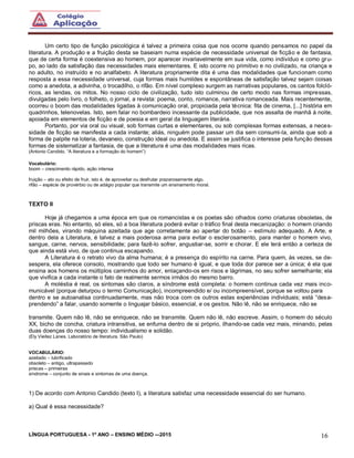 LÍNGUA PORTUGUESA - 1º ANO – ENSINO MÉDIO -–2015 16
Um certo tipo de função psicológica é talvez a primeira coisa que nos ocorre quando pensamos no papel da
literatura. A produção e a fruição desta se baseiam numa espécie de necessidade universal de ficção e de fantasia,
que de certa forma é coextensiva ao homem, por aparecer invariavelmente em sua vida, como indivíduo e como gru-
po, ao lado da satisfação das necessidades mais elementares. E isto ocorre no primitivo e no civilizado, na criança e
no adulto, no instruído e no analfabeto. A literatura propriamente dita é uma das modalidades que funcionam como
resposta a essa necessidade universal, cuja formas mais humildes e espontâneas de satisfação talvez sejam coisas
como a anedota, a adivinha, o trocadilho, o rifão. Em nível complexo surgem as narrativas populares, os cantos folcló-
ricos, as lendas, os mitos. No nosso ciclo de civilização, tudo isto culminou de certo modo nas formas impressas,
divulgadas pelo livro, o folheto, o jornal, a revista: poema, conto, romance, narrativa romanceada. Mais recentemente,
ocorreu o boom das modalidades ligadas à comunicação oral, propiciada pela técnica: fita de cinema, [...] história em
quadrinhos, telenovelas. Isto, sem falar no bombardeio incessante da publicidade, que nos assalta de manhã à noite,
apoiada em elementos de ficção e de poesia e em geral da linguagem literária.
Portanto, por via oral ou visual, sob formas curtas e elementares, ou sob complexas formas extensas, a neces-
sidade de ficção se manifesta a cada instante; aliás, ninguém pode passar um dia sem consumi-la, ainda que sob a
forma de palpite na loteria, devaneio, construção ideal ou anedota. E assim se justifica o interesse pela função dessas
formas de sistematizar a fantasia, de que a literatura é uma das modalidades mais ricas.
(Antonio Candido. “A literatura e a formação do homem”)
Vocabulário:
boom – crescimento rápido, ação intensa
fruição – ato ou efeito de fruir, isto é, de aproveitar ou desfrutar prazerosamente algo.
rifão – espécie de provérbio ou de adágio popular que transmite um ensinamento moral.
TEXTO II
Hoje já chegamos a uma época em que os romancistas e os poetas são olhados como criaturas obsoletas, de
priscas eras. No entanto, só eles, só a boa literatura poderá evitar o tráfico final desta mecanização: o homem criando
mil milhões, virando máquina azeitada que age corretamente ao apertar do botão – estímulo adequado. A Arte, e
dentro dela a Literatura, é talvez a mais poderosa arma para evitar o esclerosamento, para manter o homem vivo,
sangue, carne, nervos, sensibilidade; para fazê-lo sofrer, angustiar-se, sorrir e chorar. E ele terá então a certeza de
que ainda está vivo, de que continua escapando.
A Literatura é o retrato vivo da alma humana; é a presença do espírito na carne. Para quem, às vezes, se de-
sespera, ela oferece consolo, mostrando que todo ser humano é igual, e que toda dor parece ser a única; é ela que
ensina aos homens os múltiplos caminhos do amor, enlaçando-os em risos e lágrimas, no seu sofrer semelhante; ela
que vivifica a cada instante o fato de realmente sermos irmãos do mesmo barro.
A moléstia é real, os sintomas são claros, a síndrome está completa: o homem continua cada vez mais inco-
municável (porque deturpou o termo Comunicação), incompreendido e/ ou incompreensível, porque se voltou para
dentro e se autoanalisa continuadamente, mas não troca com os outros estas experiências individuais; está “desa-
prendendo” a falar, usando somente o linguajar básico, essencial, e os gestos. Não lê, não se enriquece, não se
transmite. Quem não lê, não se enriquece, não se transmite. Quem não lê, não escreve. Assim, o homem do século
XX, bicho de concha, criatura intransitiva, se enfurna dentro de si próprio, ilhando-se cada vez mais, minando, pelas
duas doenças do nosso tempo: individualismo e solidão.
(Ely Vieitez Lanes. Laboratório de literatura. São Paulo)
VOCABULÁRIO:
azeitado – lubrificado
obsoleto – antigo, ultrapassado
priscas – primeiras
síndrome – conjunto de sinais e sintomas de uma doença.
1) De acordo com Antonio Candido (texto I), a literatura satisfaz uma necessidade essencial do ser humano.
a) Qual é essa necessidade?
 