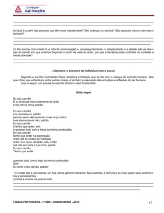 LÍNGUA PORTUGUESA - 1º ANO – ENSINO MÉDIO -–2015 17
______________________________________________________________________________________________
____________________________________________________________________________________________
b) Qual é o perfil das pessoas que têm essa necessidade? São crianças ou adultos? São pessoas com ou sem esco-
laridade?
______________________________________________________________________________________________
______________________________________________________________________________________________
____________________________________________________________________________________________
2) De acordo com o texto II, a falta de comunicação e, consequentemente, o individualismo e a solidão são as doen-
ças do mundo em que vivemos.Segundo o ponto de vista do autor, por que a literatura pode contribuir no combate a
essas doenças?
______________________________________________________________________________________________
_____________________________________________________________________________________________
Literatura: o encontro do individual com o social
Segundo o escritor Guimarães Rosa, literatura é feitiçaria que se faz com o sangue do coração humano. Isso
quer dizer que a literatura, entre outras coisas, é também a expressão das emoções e reflexões do ser humano.
Leia, a seguir, um poema do escritor africano José Craveirinha:
Grito negro
Eu sou carvão!
E tu arrancas-me brutalmente do chão
e faz-me tia mina, patrão.
Eu sou carvão!
e tu acendes-m, patrão
para te servir eternamente como força motriz
mas eternamente não, patrão.
Eu sou carvão
e tenho que arder, sim
e queimar tudo com a força da minha combustão.
Eu sou carvão
tenho que arder na exploração
arder até às cinzas da maldição
arder vivo como alcatrão, meu irmão
até não ser mais a tua mina, patrão.
Eu sou carvão
Tenho que arder
queimar tudo com o fogo da minha combustão.
Sim!
Eu serei o teu carvão, patrão!
1) O texto lido é um poema, um dos vários gêneros literários. Nos poemas, é comum o eu lírico expor seus sentimen-
tos e pensamentos.
a) Qual é o tema do poema lido?
______________________________________________________________________________________________
______________________________________________________________________________________________
_____________________________________________________________________________________
 