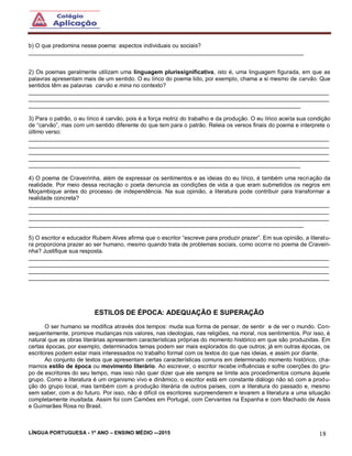 LÍNGUA PORTUGUESA - 1º ANO – ENSINO MÉDIO -–2015 18
b) O que predomina nesse poema: aspectos individuais ou sociais?
______________________________________________________________________________________
2) Os poemas geralmente utilizam uma linguagem plurissignificativa, isto é, uma linguagem figurada, em que as
palavras apresentam mais de um sentido. O eu lírico do poema lido, por exemplo, chama a si mesmo de carvão. Que
sentidos têm as palavras carvão e mina no contexto?
______________________________________________________________________________________________
______________________________________________________________________________________________
_____________________________________________________________________________________
3) Para o patrão, o eu lírico é carvão, pois é a força motriz do trabalho e da produção. O eu lírico aceita sua condição
de “carvão”, mas com um sentido diferente do que tem para o patrão. Releia os versos finais do poema e interprete o
último verso:
______________________________________________________________________________________________
______________________________________________________________________________________________
______________________________________________________________________________________________
______________________________________________________________________________________________
_____________________________________________________________________________________
4) O poema de Craveirinha, além de expressar os sentimentos e as ideias do eu lírico, é também uma recriação da
realidade. Por meio dessa recriação o poeta denuncia as condições de vida a que eram submetidos os negros em
Moçambique antes do processo de independência. Na sua opinião, a literatura pode contribuir para transformar a
realidade concreta?
______________________________________________________________________________________________
______________________________________________________________________________________________
______________________________________________________________________________________________
______________________________________________________________________________________
5) O escritor e educador Rubem Alves afirma que o escritor “escreve para produzir prazer”. Em sua opinião, a literatu-
ra proporciona prazer ao ser humano, mesmo quando trata de problemas sociais, como ocorre no poema de Craveiri-
nha? Justifique sua resposta.
______________________________________________________________________________________________
______________________________________________________________________________________________
______________________________________________________________________________________________
______________________________________________________________________________________________
ESTILOS DE ÉPOCA: ADEQUAÇÃO E SUPERAÇÃO
O ser humano se modifica através dos tempos: muda sua forma de pensar, de sentir e de ver o mundo. Con-
sequentemente, promove mudanças nos valores, nas ideologias, nas religiões, na moral, nos sentimentos. Por isso, é
natural que as obras literárias apresentem características próprias do momento histórico em que são produzidas. Em
certas épocas, por exemplo, determinados temas podem ser mais explorados do que outros; já em outras épocas, os
escritores podem estar mais interessados no trabalho formal com os textos do que nas ideias, e assim por diante.
Ao conjunto de textos que apresentam certas características comuns em determinado momento histórico, cha-
mamos estilo de época ou movimento literário. Ao escrever, o escritor recebe influências e sofre coerções do gru-
po de escritores do seu tempo, mas isso não quer dizer que ele sempre se limite aos procedimentos comuns àquele
grupo. Como a literatura é um organismo vivo e dinâmico, o escritor está em constante diálogo não só com a produ-
ção do grupo local, mas também com a produção literária de outros países, com a literatura do passado e, mesmo
sem saber, com a do futuro. Por isso, não é difícil os escritores surpreenderem e levarem a literatura a uma situação
completamente inusitada. Assim foi com Camões em Portugal, com Cervantes na Espanha e com Machado de Assis
e Guimarães Rosa no Brasil.
 