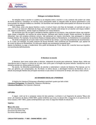 LÍNGUA PORTUGUESA - 1º ANO – ENSINO MÉDIO -–2015 19
Diálogos na tradição literária:
As relações entre o escritor e o público ou as relações entre o escritor e o seu contexto não podem ser vistas
de forma mecânica. Classificar um escritor como participante deste ou daquele estilo de época geralmente é uma
preocupação de natureza didática ou científica. Os escritores nem sempre estão preocupados em escrever de acordo
co este ou aquele estilo.
Além disso, entre uma época literária e outra, é comum haver uma fase de transição, um período em que o
velho e o novo se misturam. Machado de Assis, por exemplo, durante certo tempo foi um escritor com traços românti-
cos; depois os abandonou, dando origem ao Realismo em nossa literatura.
Há escritores que não se ligam à tendência literária vigente em sua época, mas produzem obras cuja originali-
dade chega a despertar, em autores de outras épocas, interesse pelo mesmo projeto. Esses escritores, de épocas
diferentes, mas com projetos artísticos comuns, não pertencem ao mesmo movimento, mas perseguem a mesma
tradição literária. Por exemplo, há escritores filiados à tradição gótica no Romantismo, no Simbolismo e na atualidade.
Há ainda a situação de um autor estar muito à frente de seu tempo, o que lhe traz problemas de reconhecimen-
to. É o caso, por exemplo, do poeta Joaquim de Sousa Andrade, mais conhecido por Sousândrade, que, apesar de
ter vivido na época do Romantismo, foi precursor daquilo que aconteceria cinquenta anos
depois na literatura, ou seja, o modernismo. Só a partir da década de 70 do século XX, o escritor teve sua importân-
cia reconhecida definitivamente.
A literatura na escola
A literatura, bem como outras artes e ciências, independe da escola para sobreviver. Apesar disso, dada sua
importância para a língua e a cultura de um país, bem como para a formação de jovens leitores, transformou-se em
disciplina escolar em várias partes do mundo.
Na escola, há diferentes possibilidades de abordar e sistematizar o estudo da literatura: Poe épocas, por te-
mas, por gêneros, por comparações, etc. No Brasil, no último século, a abordagem histórica da literatura, isto é, o
estudo da produção literária dos principais escritores e suas obras no transcorrer do tempo, tem sido a mais comum.
AS GRANDES ESCOLAS LITERÁRIAS
A história da Literatura Portuguesa e Brasileira caminham quase que lado a lado.
Literatura Portuguesa: Era Medieval, Clássica e Romântica.
Literatura Brasileira: Era Colonial e Nacional.
LEITURA:
A seguir, você vai ler e comparar versos de dois poemas: o primeiro é um fragmento do poema “Meus oito
anos”, de Casimiro de Abreu (1839-1887), poeta romântico que viveu no século XIX; o segundo é um poema de An-
tonio Cacaso (1947-1987), poeta contemporâneo que viveu na segunda metade do século XX.
TEXTO I
Meus oito anos
Oh! Que saudades que tenho
Da aurora da minha vida,
Da minha infância querida
 
