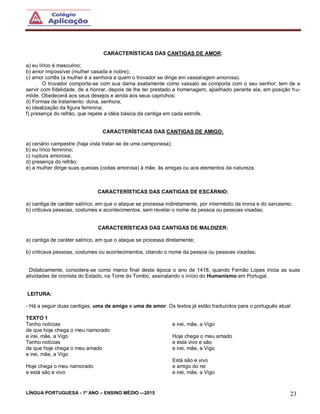 LÍNGUA PORTUGUESA - 1º ANO – ENSINO MÉDIO -–2015 23
CARACTERÍSTICAS DAS CANTIGAS DE AMOR:
a) eu lírico é masculino;
b) amor impossível (mulher casada e nobre);
c) amor cortês (a mulher é a senhora a quem o trovador se dirige em vassalagem amorosa).
O trovador comporta-se com sua dama exatamente como vassalo se comporta com o seu senhor; tem de a
servir com fidelidade, de a honrar, depois de lhe ter prestado a homenagem, ajoelhado perante ela, em posição hu-
milde. Obedecerá aos seus desejos e ainda aos seus caprichos;
d) Formas de tratamento: dona, senhora;
e) idealização da figura feminina;
f) presença do refrão, que repete a idéia básica da cantiga em cada estrofe.
CARACTERÍSTICAS DAS CANTIGAS DE AMIGO:
a) cenário campestre (haja vista tratar-se de uma camponesa);
b) eu lírico feminino;
c) ruptura amorosa;
d) presença do refrão;
e) a mulher dirige suas queixas (coitas amorosa) à mãe, às amigas ou aos elementos da natureza.
CARACTERÍSTICAS DAS CANTIGAS DE ESCÁRNIO:
a) cantiga de caráter satírico, em que o ataque se processa indiretamente, por intermédio da ironia e do sarcasmo;
b) criticava pessoas, costumes e acontecimentos, sem revelar o nome da pessoa ou pessoas visadas;
CARACTERÍSTICAS DAS CANTIGAS DE MALDIZER:
a) cantiga de caráter satírico, em que o ataque se processa diretamente;
b) criticava pessoas, costumes ou acontecimentos, citando o nome da pessoa ou pessoas visadas;
Didaticamente, considera-se como marco final desta época o ano de 1418, quando Fernão Lopes inicia as suas
atividades de cronista do Estado, na Torre do Tombo, assinalando o início do Humanismo em Portugal.
LEITURA:
- Há a seguir duas cantigas, uma de amigo e uma de amor. Os textos já estão traduzidos para o português atual:
TEXTO 1
Tenho notícias
de que hoje chega o meu namorado
e irei, mãe, a Vigo
Tenho notícias
de que hoje chega o meu amado
e irei, mãe, a Vigo
Hoje chega o meu namorado
e está são e vivo
e irei, mãe, a Vigo
Hoje chega o meu amado
e está vivo e são
e irei, mãe, a Vigo
Está são e vivo
e amigo do rei
e irei, mãe, a Vigo
 
