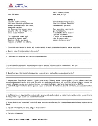 LÍNGUA PORTUGUESA - 1º ANO – ENSINO MÉDIO -–2015 24
Está vivo e são
e é da confiança do rei
e irei, mãe, a Vigo.
TEXTO 2
Você me proibiu, senhora,
de que lhe dissesse qualquer coisa
sobre o quanto sofro por sua causa.
Mas então me diga,
por Deus, senhora, a quem falarei
o quanto sofro e já sofri por você.
senão a você mesma?
Ou a quem direi o meu amor
se eu não o disser a você?
Calar-me não é o que quero
mas dizê-lo também não adianta.
Sofro tanto de amor por você...
Se eu não lhe falar sobre isso
como saberá o que sinto?
Ou a quem direi o sofrimento
que me faz sofrer,
se eu não for dizê-lo a você?
Diga-me: o que faço?
E, assim, se Deus a perdoa,
coita do meu coração,
a quem direi o meu amor?
1) O texto I é uma cantiga de amigo, e o II, uma cantiga de amor. Comparando os dois textos, responda:
a) Quem é o eu - lírico de cada um dos textos?
_______________________________________________________________________________________________
b) Com quem fala e de que fala o eu-lírico de cada texto?
_________________________________________________________________________________________________
_________________________________________________________________________________________________
_______________________________________________________________________________________________
c) Qual dos textos apresenta maior complexidade de ideias e profundidade de sentimentos? Por quê?
_________________________________________________________________________________________________
_______________________________________________________________________________________________
d) Que diferenças há entre os textos quanto à perspectiva de realização amorosa dos amantes?
_________________________________________________________________________________________________
_______________________________________________________________________________________________
2) Nas cantigas de amigo é comum a presença de uma confidente, a mãe ou uma amiga, a quem a jovem namorada
segreda os seus sofrimentos amorosos. Contudo, em razão da ausência do pai, envolvido na luta contra os mouros, por
vezes a mãe aparece não como confidente, mas como autoridade para vigiar e controlar os namoros da filha.
a) No texto 1, a jovem informa à mãe que vai a Vigo ao encontro do namorado. Qual é, entretanto, sua verdadeira inten-
ção?
_________________________________________________________________________________________________
_______________________________________________________________________________________________
b) Na fala da jovem, algumas informações sobre o namorado podem ajuda-la a obter mais rapidamente o consentimento
da mãe para ir a Vigo. Quais são essas informações?
_________________________________________________________________________________________________
3) A relação amorosa observada no texto 2 pode ser associada às relações de vassalagem existente na sociedade me-
dieval.
a) A quem corresponde, no texto, a figura do suserano?
_________________________________________________________________________________________________
b) E a figura do vassalo?
 