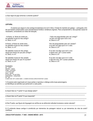 LÍNGUA PORTUGUESA - 1º ANO – ENSINO MÉDIO -–2015 25
_________________________________________________________________________________________________
c) Que regra do jogo amoroso o amante quebra?
_________________________________________________________________________________________________
_________________________________________________________________________________________________
LEITURA:
O poema que segue é uma cantiga trovadoresca do rei D. Dinis. O texto foi mantido em galego – português a fim
de que fossem preservadas suas características fonético–sintáticas originais. Para compreendê-lo, leia quantas vezes for
necessário, consultando as notas de tradução.
- Ai flores, ai, flores do verde pio,
se sabedes novas do meu amigo?
ai, Deus, e u é?
Ai flores, ai flores do verde ramo,
se sabedes novas do meu amado?
ai, Deus, e u é?
Se sabedes novas do meu amigo,
aquel que mentiu do que pôs comigo?
ai, Deus, e u é?
Se sabedes novas do meu amado
aquel que mentiu do que mi á jurado?
ai, Deus, e u é?
- Veós me preguntardes polo vss’ amigo?
eu ben vos digo que é sã e vivo:
ai, Deus e u é?
Vós me perguntardes polo vss’ amado?
e eu ben vos digo que é viv’ e são:
ai, Deus e u é?
E eu ben vos digo que é sã’ e vivo
e seerá vosc’ ant’ o prazo saido:
ai, Deus e u é?
E eu ben vos digo que é viv’ e são
e s[e] erá vosc’ ant’ o prazo passado:
ai, Deus e u é?
Vocabulário:
pio – pinho
sabedes – sabeis
amigo – namorado
u é? Onde está?
aquel – aquele
do que pôs – do que tratou
preguntardes – perguntaste
sã – são
e seerá vosc’ ant’ o prazo saido – e estará convosco antes de terminar o prazo
1) O poema está organizado em duas partes e reproduz o diálogo entre duas personagens.
a) Identifique as estrofes que pertencem a cada parte.
________________________________________________________________________________________________
______________________________________________________________________________________________
b) Quem fala na 1ª parte? O que deseja saber?
________________________________________________________________________________________________
______________________________________________________________________________________________
c) Quem fala na 2ª parte? O que responde?
________________________________________________________________________________________________
______________________________________________________________________________________________
d) Na 2ª parte, que figura de linguagem se verifica ao se atribuírem atitudes humanas a seres naturais?
_______________________________________________________________________________________________
2) O ambiente dessa cantiga é constituído por elementos da paisagem natural ou por elementos da vida da corte?
Justifique.
________________________________________________________________________________________________
 
