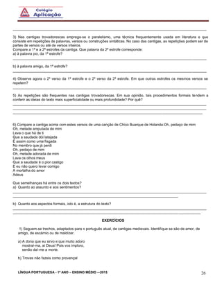 LÍNGUA PORTUGUESA - 1º ANO – ENSINO MÉDIO -–2015 26
________________________________________________________________________________________________
3) Nas cantigas trovadorescas emprega-se o paralelismo, uma técnica frequentemente usada em literatura e que
consiste em repetições de palavras, versos ou construções sintáticas. No caso das cantigas, as repetições podem ser de
partes de versos ou até de versos inteiros.
Compare a 1ª e a 2ª estrofes da cantiga. Que palavra da 2ª estrofe corresponde:
a) à palavra pio, da 1ª estrofe?
________________________________________________________________________________________________
b) à palavra amigo, da 1ª estrofe?
________________________________________________________________________________________________
4) Observe agora o 2º verso da 1ª estrofe e o 2º verso da 2ª estrofe. Em que outras estrofes os mesmos versos se
repetem?
________________________________________________________________________________________________
5) As repetições são frequentes nas cantigas trovadorescas. Em sua opinião, tais procedimentos formais tendem a
conferir as ideias do texto mais superficialidade ou mais profundidade? Por quê?
________________________________________________________________________________________________
________________________________________________________________________________________________
______________________________________________________________________________________________
6) Compare a cantiga acima com estes versos de uma canção de Chico Buarque de Holanda:Oh, pedaço de mim
Oh, metade amputada de mim
Leva o que há de ti
Que a saudade dói latejada
É assim como uma fisgada
No membro que já perdi
Oh, pedaço de mim
Oh, metade adorada de mim
Lava os olhos meus
Que a saudade é o pior castigo
E eu não quero levar comigo
A mortalha do amor
Adeus
Que semelhanças há entre os dois textos?
a) Quanto ao assunto e aos sentimentos?
________________________________________________________________________________________________
__________________________________________________________________________________
b) Quanto aos aspectos formais, isto é, a estrutura do texto?
________________________________________________________________________________________________
_____________________________________________________________________________________________
EXERCÍCIOS
1) Seguem-se trechos, adaptados para o português atual, de cantigas medievais. Identifique se são de amor, de
amigo, de escárnio ou de maldizer.
a) A dona que eu sirvo e que muito adoro
mostrai-ma, ai Deus! Pois vos imploro,
senão daí-me a morte.
b) Trovas não fazeis como provençal
 