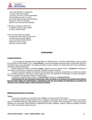 LÍNGUA PORTUGUESA - 1º ANO – ENSINO MÉDIO -–2015 27
mas como Bernardo o de Bonaval.
O vosso trovar não é natural.
Ai de vós, com ele e o demo aprendestes.
Em trovardes mal vejo eu o sinal
das loucas idéias em que empreendestes.
Por isso D. Pero em Vila-Real
fatal foi a hora em que tanto bebestes.
c) Ai flores, ai flores do verde ramo,
se sabidas novas do meu amado?
Ai, Deus, onde ele está?
d) Ai, dona feia, foste-vos queixar
de que nunca vos louvei em meu trovar;
e umas trovas vos quero dedicar
em que louvada de toda maneira
sereis; tal é o meu louvar:
dona feia, velha e sandia!
HUMANISMO
Contexto Histórico:
É um período de transição entre a Idade Média e o Renascimento. No final da Idade Média, a Europa passa
por profundas transformações. Com o mercantilismo, a economia baseada exclusivamente na agricultura perde em
importância para outras atividades. As cidades portuárias crescem, atraindo os camponeses para novas profissões e
pequenas indústrias artesanais.
Nessas pequenas cidades, chamadas burgos, progride uma nova classe social, a burguesia composta por
mercadores, comerciantes e artesãos, que passa a desafiar o poder dos nobres.
O espírito medieval, baseado na hierarquia nobreza-clero-povo, começa a desestruturar-se. Diante do progres-
so, o homem percebe-se como força criadora capaz de influir nos destinos da humanidade. O homem descobre o
homem. E passa a crer que pode construir o próprio futuro.
O misticismo medieval perde a força, e o teocentrismo dá lugar ao antropocentrismo.
O Humanismo foi um movimento cultural que, além do estudo e da imitação dos autores greco-latinos,
fez do homem objeto de conhecimento, reivindicando para ele uma posição de importância no contexto do
Universo, sem, contudo, negar o valor do supremo de Deus.
Manifestações literárias em Portugal:
Teatro:
O que mais se destacou no Humanismo foi o Teatro, o principal nome foi Gil Vicente.
Gil Vicente sempre foi extremamente crítico em relação à sociedade de seu tempo, retratando-a com mordaci-
dade e comicidades extremas. Não perdoava nem a fidalguia, nem a plebe, nem a burguesia ou o clero, todos repre-
sentados em suas peças: frades libertinos, magistrados corruptos, adúlteras, usuários, médicos charlatões, alcovitei-
ras, o velho à procura da mulher jovem etc.
 