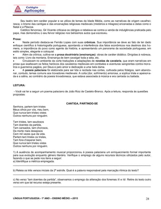 LÍNGUA PORTUGUESA - 1º ANO – ENSINO MÉDIO -–2015 28
Seu teatro tem caráter popular e se utiliza de temas da Idade Média, como as narrativas de origem cavalhei-
resca, o lirismo das cantigas e das encenações religiosas medievais (mistérios e milagres) encenadas e datas como o
Natal e a Páscoa.
Católico fervoroso, Gil Vicente criticava os clérigos e rebelava-se contra a venda de indulgências praticada pelo
papa, mas demonstrou o seu fervor religioso nos belíssimos autos que escreveu.
Prosa:
 Neste período destaca-se Fernão Lopes com suas crônicas. Sua importância se deve ao fato de ter dado
enfoque científico à historiografia portuguesa, apontando a interferência dos fatos econômicos nos destinos dos ho-
mens, a importância do povo como agente da história, e apresentando um panorama da sociedade portuguesa, em
estilo simples, elegante e coloquial.
 Além da crônica, cultiva-se a prosa doutrinária (ensinanças): obras de caráter didático. Dirigidas à nobreza,
tais como: Livro da montaria, Ensinança de bem cavalgar toda a sela, etc.
 Circulavam no ambiente da corte traduções e adaptações de novelas de cavalaria, que eram narrativas em
prosa que exaltavam os feitos heróicos dos cavaleiros medievais em combates e aventuras sangrentas contra mons-
tros e guerreiros pagãos, por Deus e pelo amor e dedicação a uma bela dama.
 A poesia palaciana foi elaborada para ser lida e recitada nas cortes, cultivada pelos fidalgos, sem abando-
nar, contudo, temas comuns aos trovadores medievais: A coita (dor, sofrimento) amorosa, a súplica triste e apaixona-
da e a sátira, ao contrário da poesia trovadoresca, que estava associada à música e era cantada ou bailada.
LEITURA:
- Você vai ler a seguir um poema palaciano de João Roiz de Castelo-Branco. Após a leitura, responda às questões
propostas:
CANTIGA, PARTINDO-SE
Senhora, partem tam tristes
Meus olhos por vós, meu bem,
Que nunca tam tristes vistes
Outros nenhuns por ninguém.
Tam tristes, tam saudosos
Tam doentes da partida,
Tam cansados, tam chorosos,
Da morte mais desejosos
Cem mil vezes que da vida.
Partem tam tristes os tristes,
Tam fora d’esperar bem,
Que nunca tam tristes vistes
Outros nenhuns por ninguém.
1) A ausência de acompanhamento musical proporcionou à poesia palaciana um enriquecimento formal importante
para sua evolução enquanto gênero literário. Verifique o emprego de alguns recursos técnicos utilizados pelo autor,
fazendo o que se pede nos itens a seguir:
a) Identifique a métrica empregada.
______________________________________________________________________________________________
b) Releia os três versos iniciais da 2ª estrofe. Qual é a palavra responsável pela marcação rítmica do texto?
______________________________________________________________________________________________
c) No verso “tam doentes da partida”, observamos o emprego da aliteração dos fonemas /t/ e /d/. Retire do texto outro
verso em que tal recurso esteja presente.
______________________________________________________________________________________________
 