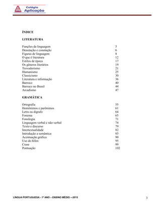 LÍNGUA PORTUGUESA - 1º ANO – ENSINO MÉDIO -–2015 3
ÍNDICE
LITERATURA
Funções da linguagem 5
Denotação e conotação 6
Figuras de linguagem 8
O que é literatura 12
Estilos de época 17
Os gêneros literários 19
Trovadorismo 21
Humanismo 25
Classicismo 30
Literatura e informação 36
Barroco 40
Barroco no Brasil 44
Arcadismo 47
GRAMÁTICA
Ortografia 55
Homônimos e parônimos 61
Letra ou dígrafo 64
Fonema 65
Fonologia 71
Linguagem verbal e não verbal 74
Texto e discurso 79
Intertextualidade 82
Introdução a semântica 85
Acentuação gráfica 90
Uso do hífen 95
Crase 99
Pontuação 102
 