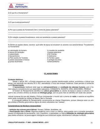 LÍNGUA PORTUGUESA - 1º ANO – ENSINO MÉDIO -–2015 31
2) O que foi o Humanismo?
______________________________________________________________________________________________
______________________________________________________________________________________________
____________________________________________________________________________________________
3) O que é antropocentrismo?
______________________________________________________________________________________________
____________________________________________________________________________________________
4) Por que a poesia do Humanismo tem o nome de poesia palaciana?
______________________________________________________________________________________________
____________________________________________________________________________________________
5) Em relação à poesia trovadoresca, como se caracteriza a poesia palaciana?
______________________________________________________________________________________________
____________________________________________________________________________________________
6) Dentre as opções abaixo, escreva qual estilo de época se encaixam os autores e as características: Trovadorismo
ou Humanismo:
a) valorização do homem-
b) época de transição-
c) passividade-
d) teocentrismo-
e) Paio soares de Taveirós-
f) poesia associada à música-
g) prosa doutrinária-
h) novelas de cavalaria-
i) poesia palaciana-
j) Gil Vicente-
l) misticismo-
k) Fernão Lopes-
l) cantigas de amor-
m)mercantilismo-
CLASSICISMO
Contexto Histórico:
Desde o século XIV, a Europa preparava-se para a grande transformação política, econômica e cultural que
atingiu sua plenitude nos séculos XV e XVI, assinalando o início dos tempos modernos. Esse período é conhecido
como Renascimento.
O teocentrismo medieval cede lugar ao antropocentrismo e à exaltação da natureza humana, pois o ho-
mem adquire consciência de sua capacidade realizadora: CONQUISTA, INVENTA, CRIA, DESCOBRE, PRODUZ.
O homem do Renascimento identifica na cultura greco-latina os valores da época e passa a cultuá-la. Inte-
gram a seu universo artístico os deuses da mitologia grega, com os quais mais se identifica em razão das caracte
rísticas humanas de que são dotados. Procura compreender o mundo sob o prisma da razão, e associa ao equilíbrio
entre razão e emoção as noções de Beleza, Bem e Verdade.
À concepção estética do Renascimento convencionou-se chamar Classicismo, porque clássicos eram os anti-
gos artistas e filósofos greco-latinos dignos de serem estudados nas “classes”.
Características da literatura renascentista:
- Imitação dos autores greco-latinos: Homero, Sófoles, Aristóteles, etc
- Preocupação com a forma: Rigorosa exigência com a rima e a métrica, preocupação com a correção gramatical,
clareza na expressão do pensamento, com o equilíbrio, a sobriedade e a lógica.Utilização da mitologia greco-latina
para eleitos artísticos, as personagens mitológicas que simbolizam ações, sentimentos e atitudes humanas.
 