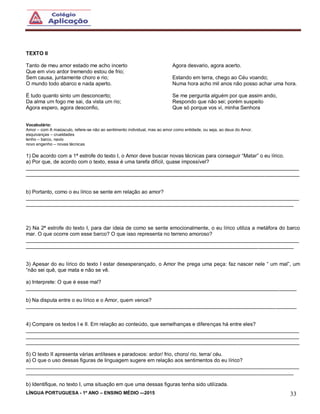 LÍNGUA PORTUGUESA - 1º ANO – ENSINO MÉDIO -–2015 33
TEXTO II
Tanto de meu amor estado me acho incerto
Que em vivo ardor tremendo estou de frio;
Sem causa, juntamente choro e rio;
O mundo todo abarco e nada aperto.
É tudo quanto sinto um desconcerto;
Da alma um fogo me sai, da vista um rio;
Agora espero, agora desconfio,
Agora desvario, agora acerto.
Estando em terra, chego ao Céu voando;
Numa hora acho mil anos não posso achar uma hora.
Se me pergunta alguém por que assim ando,
Respondo que não sei; porém suspeito
Que só porque vos vi, minha Senhora
Vocabulário:
Amor – com A maiúsculo, refere-se não ao sentimento individual, mas ao amor como entidade, ou seja, ao deus do Amor.
esquivanças – crueldades
lenho – barco, navio
novo engenho – novas técnicas
1) De acordo com a 1ª estrofe do texto I, o Amor deve buscar novas técnicas para conseguir “Matar” o eu lírico.
a) Por que, de acordo com o texto, essa é uma tarefa difícil, quase impossível?
______________________________________________________________________________________________
______________________________________________________________________________________________
b) Portanto, como o eu lírico se sente em relação ao amor?
______________________________________________________________________________________________
____________________________________________________________________________________________
2) Na 2ª estrofe do texto I, para dar ideia de como se sente emocionalmente, o eu lírico utiliza a metáfora do barco
mar. O que ocorre com esse barco? O que isso representa no terreno amoroso?
______________________________________________________________________________________________
____________________________________________________________________________________________
3) Apesar do eu lírico do texto I estar desesperançado, o Amor lhe prega uma peça: faz nascer nele “ um mal”, um
“não sei quê, que mata e não se vê.
a) Interprete: O que é esse mal?
_____________________________________________________________________________________________
b) Na disputa entre o eu lírico e o Amor, quem vence?
_____________________________________________________________________________________________
4) Compare os textos I e II. Em relação ao conteúdo, que semelhanças e diferenças há entre eles?
______________________________________________________________________________________________
______________________________________________________________________________________________
______________________________________________________________________________________________
5) O texto II apresenta várias antíteses e paradoxos: ardor/ frio, choro/ rio, terra/ céu.
a) O que o uso dessas figuras de linguagem sugere em relação aos sentimentos do eu lírico?
______________________________________________________________________________________________
____________________________________________________________________________________________
b) Identifique, no texto I, uma situação em que uma dessas figuras tenha sido utilizada.
 