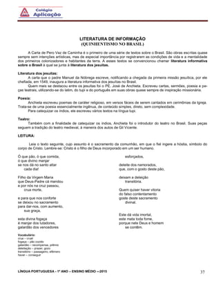 LÍNGUA PORTUGUESA - 1º ANO – ENSINO MÉDIO -–2015 37
LITERATURA DE INFORMAÇÃO
(QUINHENTISMO NO BRASIL)
A Carta de Pero Vaz de Caminha é o primeiro de uma série de textos sobre o Brasil. São obras escritas quase
sempre sem intenções artísticas, mas de especial importância por registrarem as condições de vida e a mentalidade
dos primeiros colonizadores e habitantes da terra. A esses textos se convencionou chamar literatura informativa
sobre o Brasil à qual se junta à literatura dos jesuítas.
Literatura dos jesuítas:
A carta que o padre Manuel da Nóbrega escreve, notificando a chegada da primeira missão jesuítica, por ele
chefiada, em 1549, inaugura a literatura informativa dos jesuítas no Brasil.
Quem mais se destacou entre os jesuítas foi o PE. José de Anchieta. Escreveu cartas, sermões, poesia e pe-
ças teatrais, utilizando-se do latim, do tupi e do português em suas obras quase sempre de inspiração missionária.
Poesia:
Anchieta escreveu poemas de caráter religioso, em versos fáceis de serem cantados em cerimônias da Igreja.
Trata-se de uma poesia essencialmente ingênua, de conteúdo simples, direto, sem complexidade.
Para catequizar os índios, ele escreveu vários textos na língua tupi.
Teatro:
Também com a finalidade de catequizar os índios, Anchieta foi o introdutor do teatro no Brasil. Suas peças
seguem a tradição do teatro medieval, à maneira dos autos de Gil Vicente.
LEITURA:
Leia o texto seguinte, cujo assunto é o sacramento da comunhão, em que o fiel ingere a hóstia, símbolo do
corpo de Cristo. Lembre-se: Cristo é o filho de Deus incorporado em um ser humano.
Ó que pão, ó que comida,
ó que divino manjar
se nos dá no santo altar
cada dia!
Filho da Virgem Maria
que Deus-Padre cá mandou
e por nós na cruz passou,
crua morte,
e para que nos conforte
se deixou no sacramento
para dar-nos, com aumento,
sua graça,
esta divina fogaça
é manjar dos lutadores,
galardão dos vencedores
esforçados,
deleite dos namorados,
que, com o gosto deste pão,
deixam a deleição
transitória.
Quem quiser haver vitoria
do falso contentamento
goste deste sacramento
divinal.
Este dá vida imortal,
este mata toda fome,
porque nele Deus e homem
se contêm.
Vocabulário:
crua – cruel
fogaça – pão cozido
galardão – recompensa, prêmio
deleitação – prazer, gozo
transitório – passageiro, efêmero
haver – conseguir
 